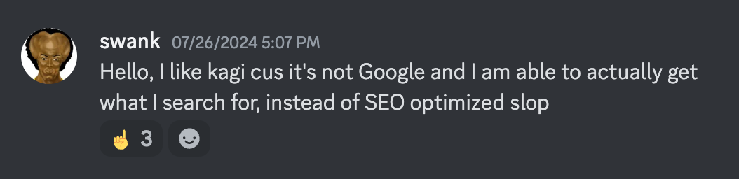 swank: Hello, I like kagi cus it's not Google and I am able to actually get what I search for, instead of SEO optimized slop